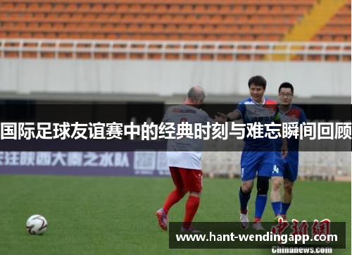 国际足球友谊赛中的经典时刻与难忘瞬间回顾