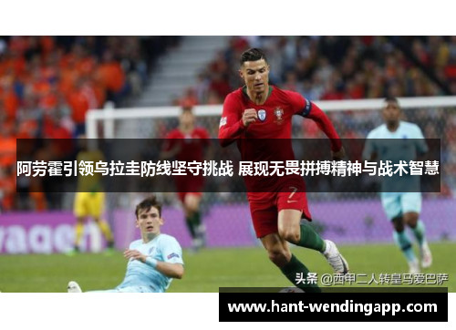 阿劳霍引领乌拉圭防线坚守挑战 展现无畏拼搏精神与战术智慧