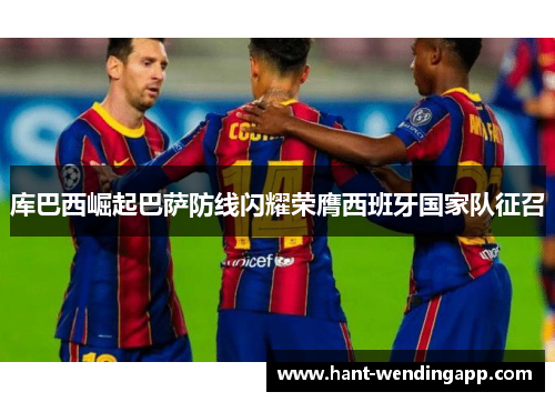 库巴西崛起巴萨防线闪耀荣膺西班牙国家队征召 库巴西崛起巴萨防线闪耀荣膺西班牙国家队征召
