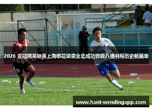 2026 亚冠精英联赛上海申花逆袭全北成功晋级八强书写历史新篇章 2026 亚冠精英联赛上海申花逆袭全北成功晋级八强书写历史新篇章