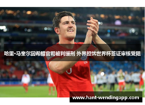 哈里·马奎尔因希腊官司被判缓刑 外界担忧世界杯签证审核受阻