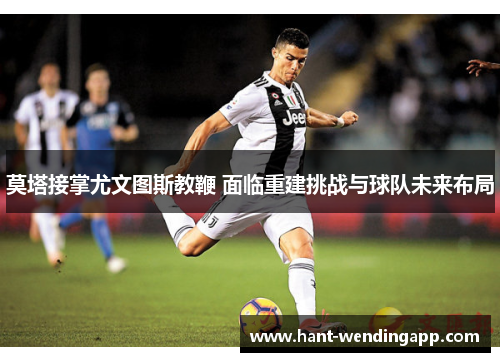 莫塔接掌尤文图斯教鞭 面临重建挑战与球队未来布局