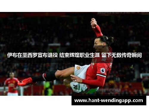 伊布在圣西罗宣布退役 结束辉煌职业生涯 留下无数传奇瞬间